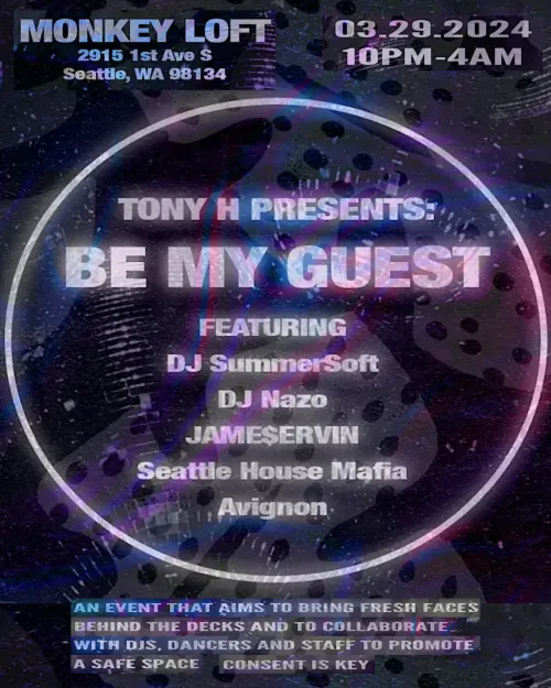 Tony H presents Be My Guest. Monkey Loft, 2915 1st Ave S, Seattle, WA 98134. 03.29.2024, 10pm to 4am. Featuring DJ SummerSoft, DJ Nazo, JAME$ERVIN, Seattle House Mafia and Avignon. An event that aims to bring fresh faces behind the decks and to collaborate with DJs, dancers and staff to promote a safe space. Consent is key.
